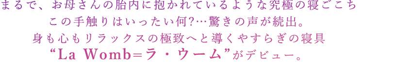 まるで、お母さんの胎内に抱かれているような究極の寝ごこち この手触りはいったい何?…驚きの声が続出。 身も心もリラックスの極致へと導くやすらぎの寝具“La Womb=ラ・ウーム”がデビュー。