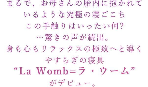 まるで、お母さんの胎内に抱かれているような究極の寝ごこち この手触りはいったい何?…驚きの声が続出。 身も心もリラックスの極致へと導くやすらぎの寝具“La Womb=ラ・ウーム”がデビュー。