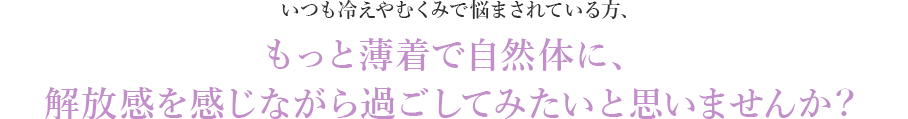 いつも冷えやむくみで悩まされている方、もっと薄着で自然体に、解放感を感じながら過ごしてみたいと思いませんか？