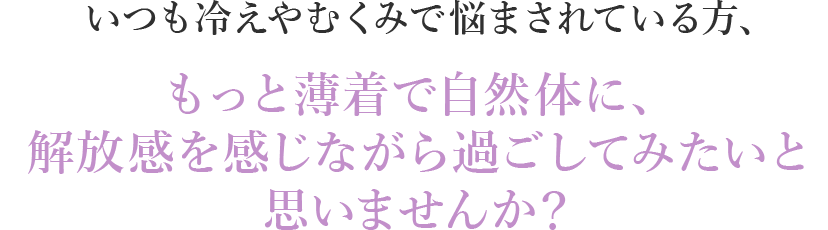 いつも冷えやむくみで悩まされている方、もっと薄着で自然体に、解放感を感じながら過ごしてみたいと思いませんか？