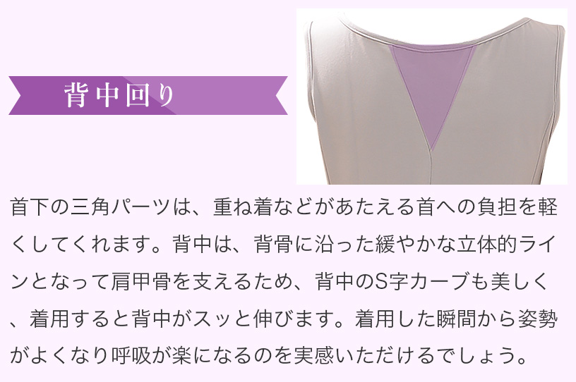 背中回り　首下の三角パーツは、重ね着などがあたえる首への負担を軽くしてくれます。背中は、背骨に沿った緩やかな立体的ラインとなって肩甲骨を支えるため、背中のS字カーブも美しく、着用すると背中がスッと伸びます。着用した瞬間から姿勢がよくなり呼吸が楽になるのを実感いただけるでしょう。