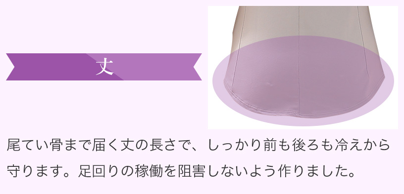 丈　尾てい骨まで届く丈の長さで、しっかり前も後ろも冷えから守ります。足回りの稼働を阻害しないよう作りました。