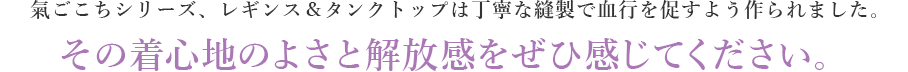 氣ごこちシリーズ、レギンス＆タンクトップは丁寧な縫製で血行を促すよう作られました。その着心地のよさと解放感をぜひ感じてください。