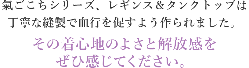 氣ごこちシリーズ、レギンス＆タンクトップは丁寧な縫製で血行を促すよう作られました。その着心地のよさと解放感をぜひ感じてください。