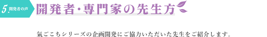 5.開発者の声　開発者・専門家の先生方　氣ごこちシリーズの企画開発にご協力いただいた先生をご紹介します。