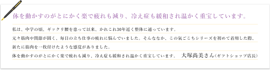 体を動かすのがとにかく楽で疲れも減り、冷え症も緩和され温かく重宝しています。