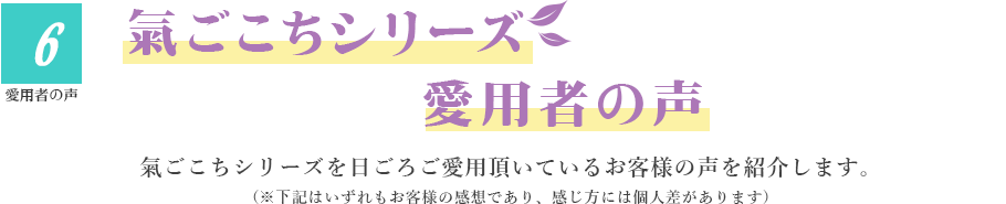 6.愛用者の声　氣ごこちシリーズ愛用者の声　氣ごこちシリーズを日ごろご愛用頂いているお客様の声を紹介します。