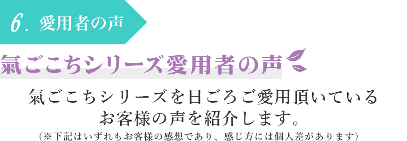 6.愛用者の声　氣ごこちシリーズ愛用者の声　氣ごこちシリーズを日ごろご愛用頂いているお客様の声を紹介します。